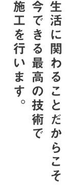 生活に関わることだからこそ、今できる最高の技術で施工を行います。